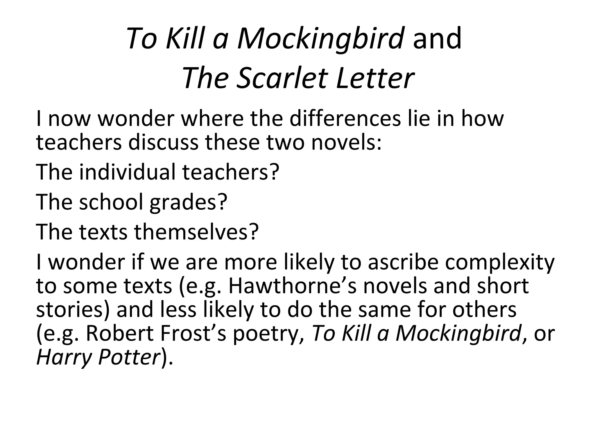 To Kill a Mockingbird and
             The Scarlet Letter
I now wonder where the differences lie in how
teachers discuss these two novels:
The individual teachers?
The school grades?
The texts themselves?
I wonder if we are more likely to ascribe complexity
to some texts (e.g. Hawthorne’s novels and short
stories) and less likely to do the same for others
(e.g. Robert Frost’s poetry, To Kill a Mockingbird, or
Harry Potter).
 