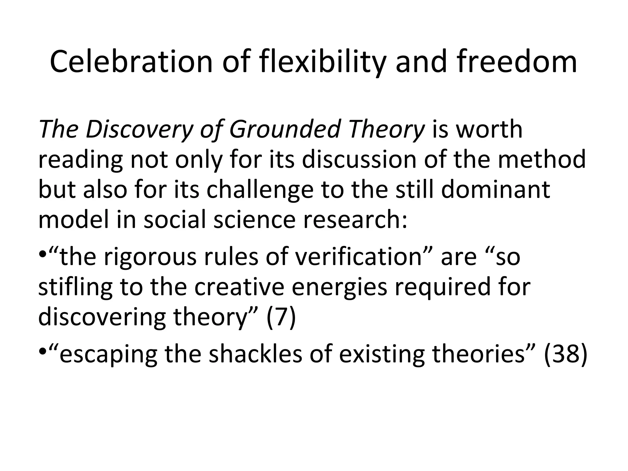 Celebration of flexibility and freedom
The Discovery of Grounded Theory is worth
reading not only for its discussion of the method
but also for its challenge to the still dominant
model in social science research:
•“the rigorous rules of verification” are “so
stifling to the creative energies required for
discovering theory” (7)
•“escaping the shackles of existing theories” (38)
 