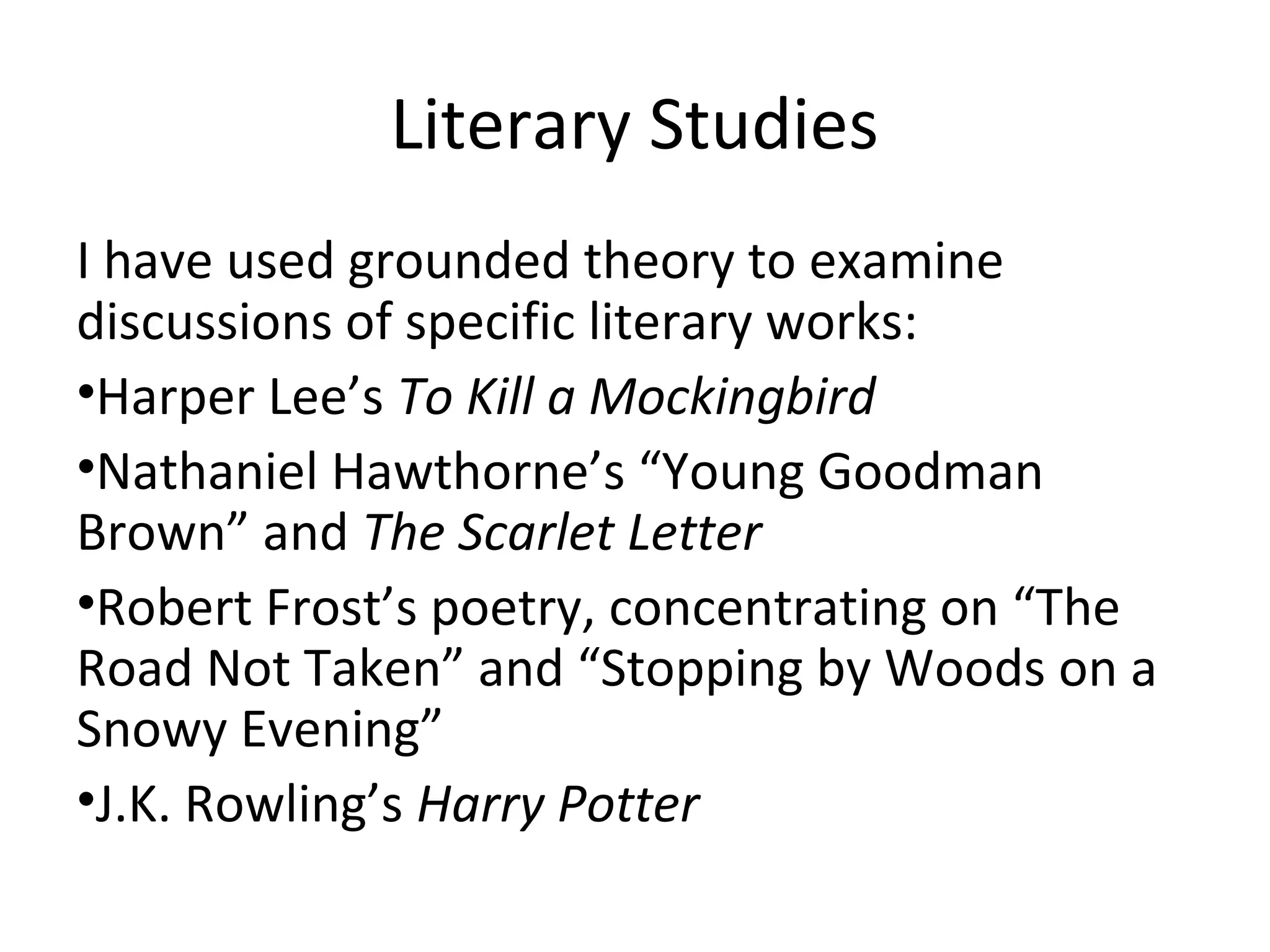 Literary Studies
I have used grounded theory to examine
discussions of specific literary works:
•Harper Lee’s To Kill a Mockingbird
•Nathaniel Hawthorne’s “Young Goodman
Brown” and The Scarlet Letter
•Robert Frost’s poetry, concentrating on “The
Road Not Taken” and “Stopping by Woods on a
Snowy Evening”
•J.K. Rowling’s Harry Potter
 