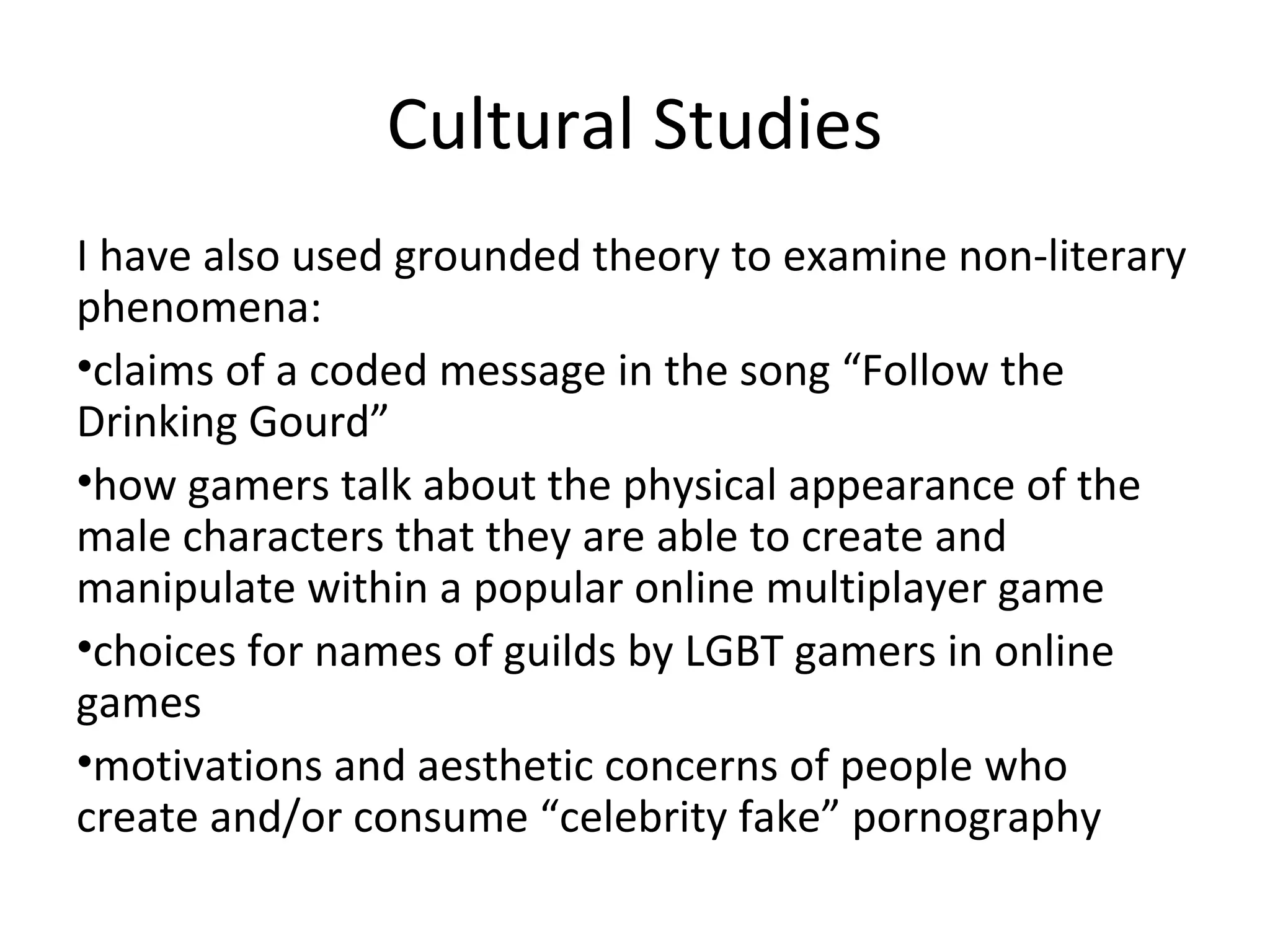 Cultural Studies
I have also used grounded theory to examine non-literary
phenomena:
•claims of a coded message in the song “Follow the
Drinking Gourd”
•how gamers talk about the physical appearance of the
male characters that they are able to create and
manipulate within a popular online multiplayer game
•choices for names of guilds by LGBT gamers in online
games
•motivations and aesthetic concerns of people who
create and/or consume “celebrity fake” pornography
 