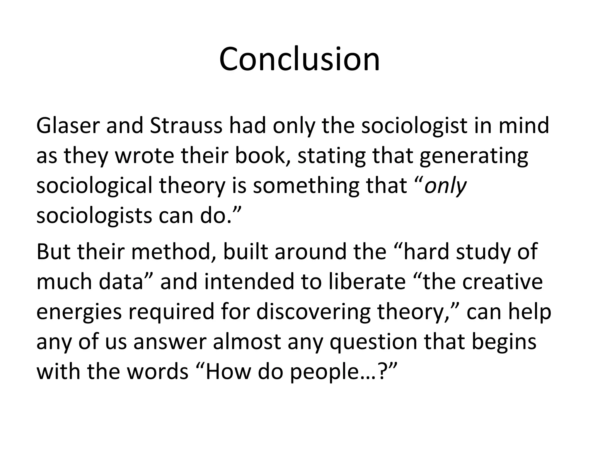 Conclusion
Glaser and Strauss had only the sociologist in mind
as they wrote their book, stating that generating
sociological theory is something that “only
sociologists can do.”
But their method, built around the “hard study of
much data” and intended to liberate “the creative
energies required for discovering theory,” can help
any of us answer almost any question that begins
with the words “How do people…?”
 