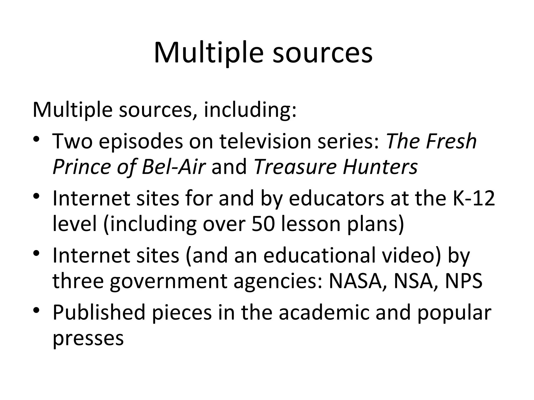 Multiple sources
Multiple sources, including:
• Two episodes on television series: The Fresh
  Prince of Bel-Air and Treasure Hunters
• Internet sites for and by educators at the K-12
  level (including over 50 lesson plans)
• Internet sites (and an educational video) by
  three government agencies: NASA, NSA, NPS
• Published pieces in the academic and popular
  presses
 
