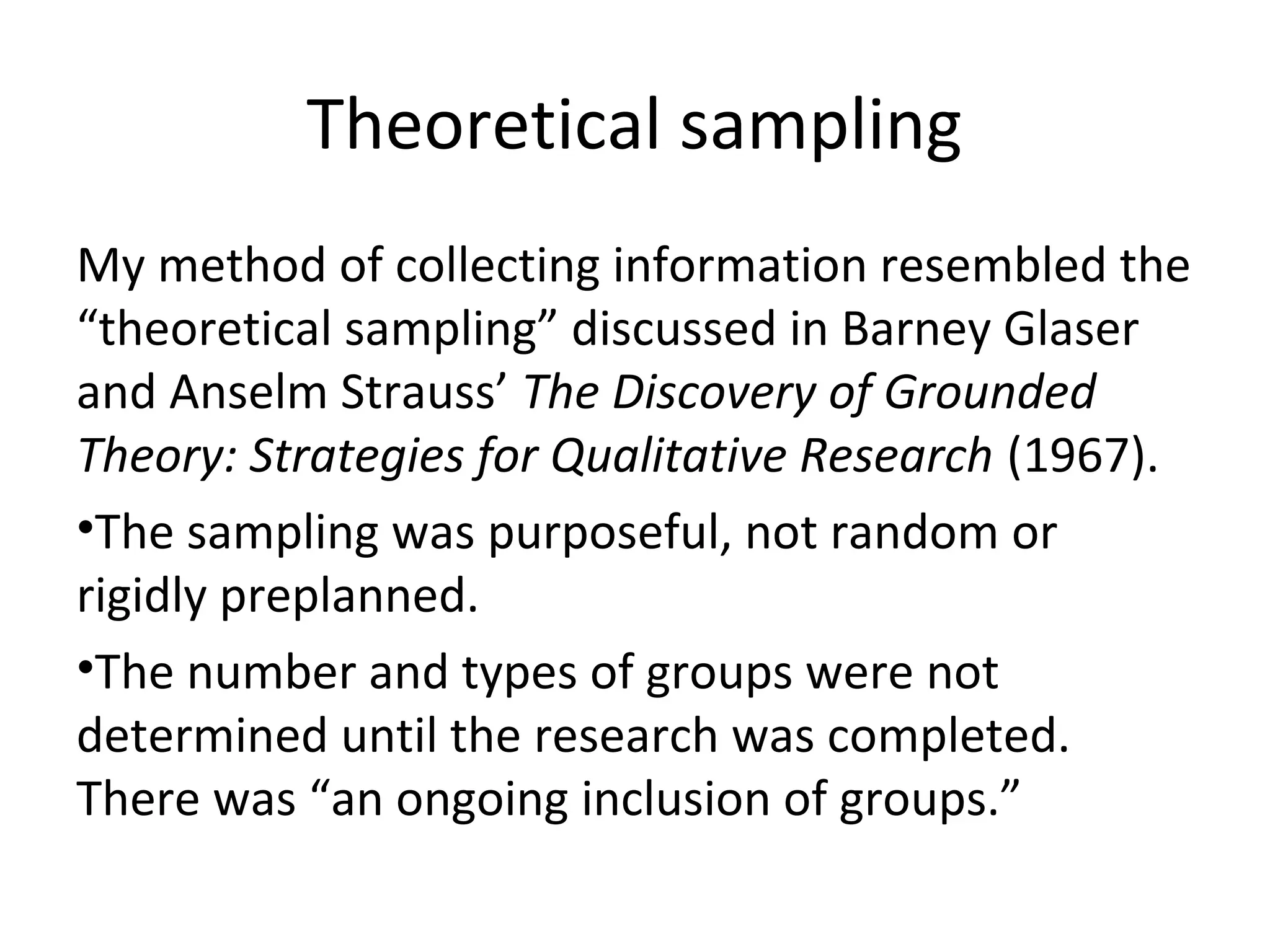 Theoretical sampling
My method of collecting information resembled the
“theoretical sampling” discussed in Barney Glaser
and Anselm Strauss’ The Discovery of Grounded
Theory: Strategies for Qualitative Research (1967).
•The sampling was purposeful, not random or
rigidly preplanned.
•The number and types of groups were not
determined until the research was completed.
There was “an ongoing inclusion of groups.”
 