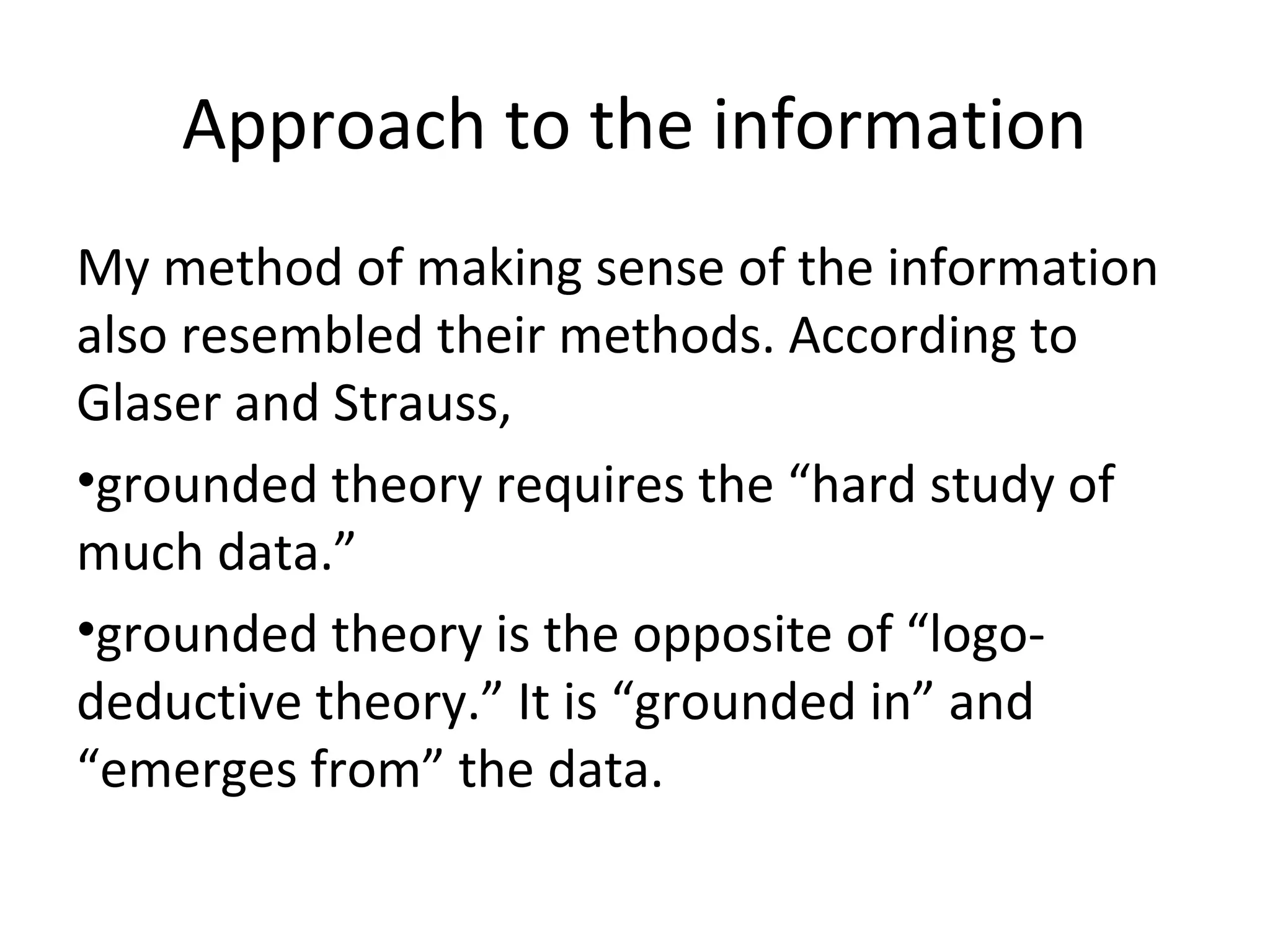 Approach to the information
My method of making sense of the information
also resembled their methods. According to
Glaser and Strauss,
•grounded theory requires the “hard study of
much data.”
•grounded theory is the opposite of “logo-
deductive theory.” It is “grounded in” and
“emerges from” the data.
 