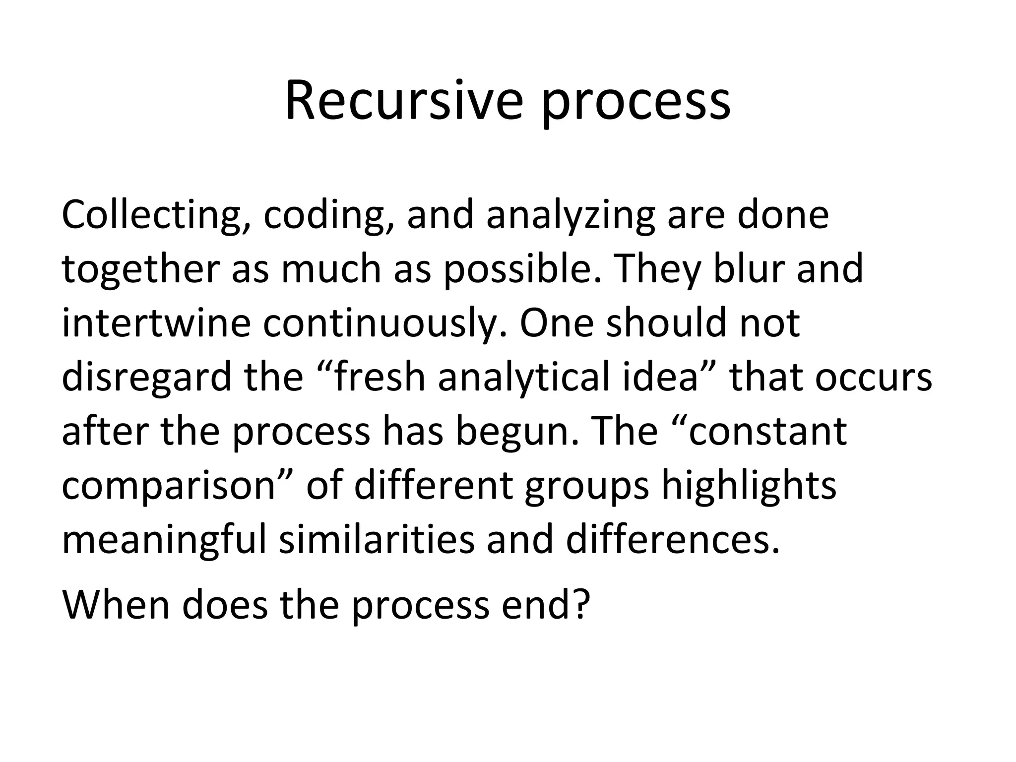 Recursive process
Collecting, coding, and analyzing are done
together as much as possible. They blur and
intertwine continuously. One should not
disregard the “fresh analytical idea” that occurs
after the process has begun. The “constant
comparison” of different groups highlights
meaningful similarities and differences.
When does the process end?
 