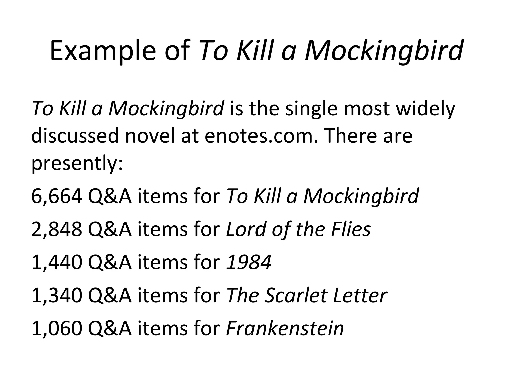 Example of To Kill a Mockingbird
To Kill a Mockingbird is the single most widely
discussed novel at enotes.com. There are
presently:
6,664 Q&A items for To Kill a Mockingbird
2,848 Q&A items for Lord of the Flies
1,440 Q&A items for 1984
1,340 Q&A items for The Scarlet Letter
1,060 Q&A items for Frankenstein
 