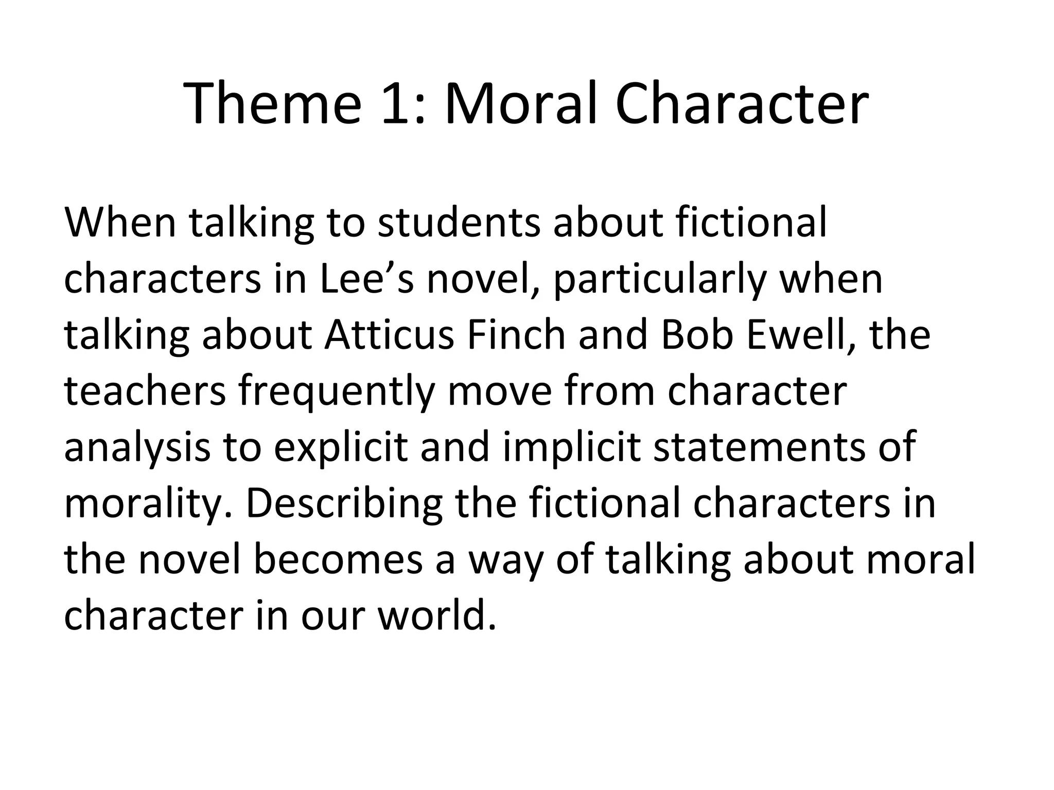 Theme 1: Moral Character
When talking to students about fictional
characters in Lee’s novel, particularly when
talking about Atticus Finch and Bob Ewell, the
teachers frequently move from character
analysis to explicit and implicit statements of
morality. Describing the fictional characters in
the novel becomes a way of talking about moral
character in our world.
 