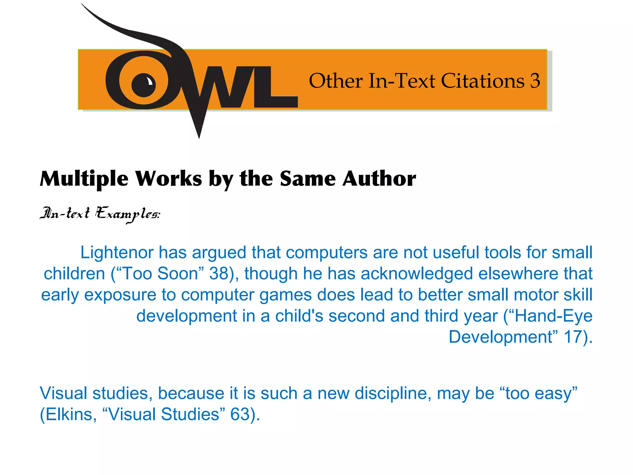 Multiple Works by the Same Author
In-text Examples:
Lightenor has argued that computers are not useful tools for small
children (“Too Soon” 38), though he has acknowledged elsewhere that
early exposure to computer games does lead to better small motor skill
development in a child's second and third year (“Hand-Eye
Development” 17).
Visual studies, because it is such a new discipline, may be “too easy”
(Elkins, “Visual Studies” 63).
Other In-Text Citations 3
 
