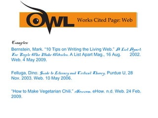 Examples:
Bernstein, Mark. “10 Tips on Writing the Living Web.” A List Apart:
For People Who Make Websites. A List Apart Mag., 16 Aug. 2002.
Web. 4 May 2009.
Felluga, Dino. Guide to Literary and Critical Theory. Purdue U, 28
Nov. 2003. Web. 10 May 2006.
“How to Make Vegetarian Chili.” eHow.com. eHow. n.d. Web. 24 Feb.
2009.
Works Cited Page: Web
 