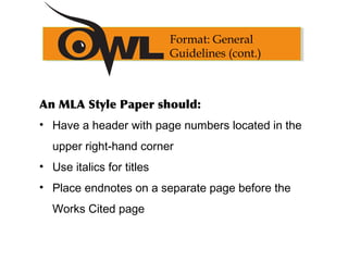 An MLA Style Paper should:
• Have a header with page numbers located in the
upper right-hand corner
• Use italics for titles
• Place endnotes on a separate page before the
Works Cited page
Format: General
Guidelines (cont.)
 