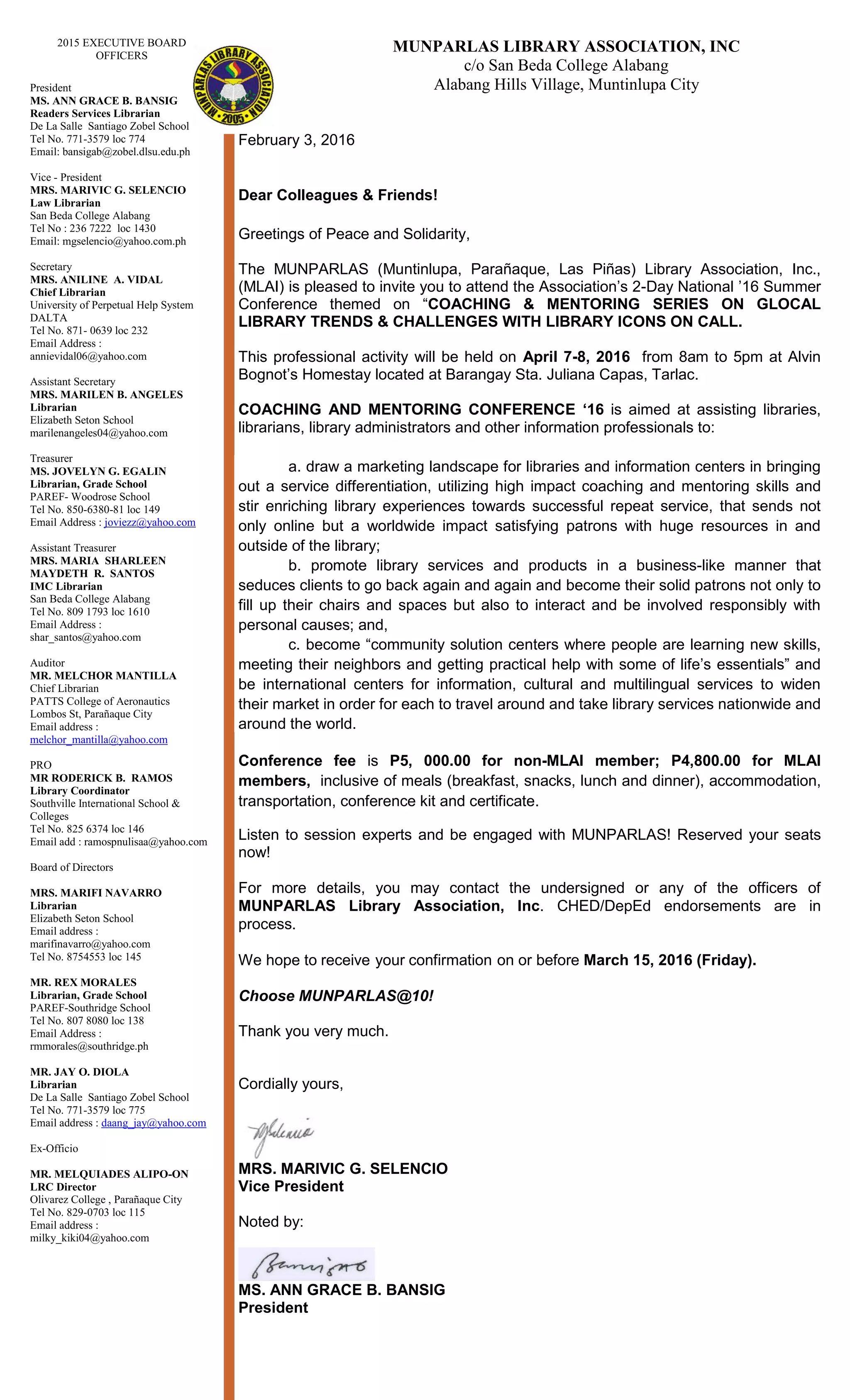 MUNPARLAS LIBRARY ASSOCIATION, INC
c/o San Beda College Alabang
Alabang Hills Village, Muntinlupa City
February 3, 2016
Dear Colleagues & Friends!
Greetings of Peace and Solidarity,
The MUNPARLAS (Muntinlupa, Parañaque, Las Piñas) Library Association, Inc.,
(MLAI) is pleased to invite you to attend the Association’s 2-Day National ’16 Summer
Conference themed on “COACHING & MENTORING SERIES ON GLOCAL
LIBRARY TRENDS & CHALLENGES WITH LIBRARY ICONS ON CALL.
This professional activity will be held on April 7-8, 2016 from 8am to 5pm at Alvin
Bognot’s Homestay located at Barangay Sta. Juliana Capas, Tarlac.
COACHING AND MENTORING CONFERENCE ‘16 is aimed at assisting libraries,
librarians, library administrators and other information professionals to:
1. a. draw a marketing landscape for libraries and information centers in bringing
out a service differentiation, utilizing high impact coaching and mentoring skills and
stir enriching library experiences towards successful repeat service, that sends not
only online but a worldwide impact satisfying patrons with huge resources in and
outside of the library;
2. b. promote library services and products in a business-like manner that
seduces clients to go back again and again and become their solid patrons not only to
fill up their chairs and spaces but also to interact and be involved responsibly with
personal causes; and,
3. c. become “community solution centers where people are learning new skills,
meeting their neighbors and getting practical help with some of life’s essentials” and
be international centers for information, cultural and multilingual services to widen
their market in order for each to travel around and take library services nationwide and
around the world.
Conference fee is P5, 000.00 for non-MLAI member; P4,800.00 for MLAI
members, inclusive of meals (breakfast, snacks, lunch and dinner), accommodation,
transportation, conference kit and certificate.
Listen to session experts and be engaged with MUNPARLAS! Reserved your seats
now!
For more details, you may contact the undersigned or any of the officers of
MUNPARLAS Library Association, Inc. CHED/DepEd endorsements are in
process.
We hope to receive your confirmation on or before March 15, 2016 (Tuesday).
Choose MUNPARLAS@10!
Thank you very much.
Cordially yours,
MRS. MARIVIC G. SELENCIO
Vice President
Noted by:
MS. ANN GRACE B. BANSIG
President
2015 EXECUTIVE BOARD
OFFICERS
President
MS. ANN GRACE B. BANSIG
Readers Services Librarian
De La Salle Santiago Zobel School
Tel No. 771-3579 loc 774
Email: bansigab@zobel.dlsu.edu.ph
Vice - President
MRS. MARIVIC G. SELENCIO
Law Librarian
San Beda College Alabang
Tel No : 236 7222 loc 1430
Email: mgselencio@yahoo.com.ph
Secretary
MRS. ANILINE A. VIDAL
Chief Librarian
University of Perpetual Help System
DALTA
Tel No. 871- 0639 loc 232
Email Address :
annievidal06@yahoo.com
Assistant Secretary
MRS. MARILEN B. ANGELES
Librarian
Emilio Aguinaldo College Cavite
marilenangeles04@yahoo.com
Treasurer
MS. JOVELYN G. EGALIN
Librarian, Grade School
PAREF- Woodrose School
Tel No. 850-6380-81 loc 149
Email Address : joviezz@yahoo.com
Assistant Treasurer
MRS. MARIA SHARLEEN
MAYDETH R. SANTOS
IMC Librarian
San Beda College Alabang
Tel No. 809 1793 loc 1610
Email Address :
shar_santos@yahoo.com
Auditor
MR. MELCHOR MANTILLA
Chief Librarian
PATTS College of Aeronautics
Lombos St, Parañaque City
Email address :
melchor_mantilla@yahoo.com
PRO
MR RODERICK B. RAMOS
Library Coordinator
Southville International School &
Colleges
Tel No. 825 6374 loc 146
Email add : ramospnulisaa@yahoo.com
Board of Directors
MRS. MARIFI NAVARRO
Librarian
Elizabeth Seton School
Email address :
marifinavarro@yahoo.com
Tel No. 8754553 loc 145
MR. REX MORALES
Librarian, Grade School
PAREF-Southridge School
Tel No. 807 8080 loc 138
Email Address :
rmmorales@southridge.ph
MR. JAY O. DIOLA
Librarian
De La Salle Santiago Zobel School
Tel No. 771-3579 loc 775
Email address : daang_jay@yahoo.com
Ex-Officio
MR. MELQUIADES ALIPO-ON
LRC Director
Olivarez College , Parañaque City
Tel No. 829-0703 loc 115
Email address :
milky_kiki04@yahoo.com