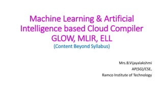 Machine Learning & Artificial
Intelligence based Cloud Compiler
GLOW, MLIR, ELL
(Content Beyond Syllabus)
Mrs.B.Vijayalakshmi
AP(SG)/CSE,
Ramco Institute of Technology
 