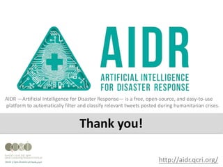 http://aidr.qcri.org/
AIDR —Artificial Intelligence for Disaster Response— is a free, open-source, and easy-to-use
platform to automatically filter and classify relevant tweets posted during humanitarian crises.
Thank you!
 