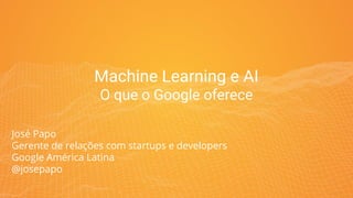 Machine Learning e AI
O que o Google oferece
José Papo
Gerente de relações com startups e developers
Google América Latina
@josepapo
 