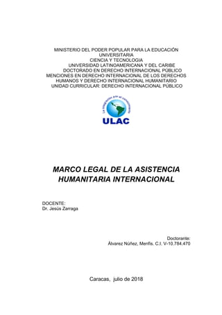 MINISTERIO DEL PODER POPULAR PARA LA EDUCACIÓN
UNIVERSITARIA
CIENCIA Y TECNOLOGIA
UNIVERSIDAD LATINOAMERICANA Y DEL CARIBE
DOCTORADO EN DERECHO INTERNACIONAL PÚBLICO
MENCIONES EN DERECHO INTERNACIONAL DE LOS DERECHOS
HUMANOS Y DERECHO INTERNACIONAL HUMANITARIO
UNIDAD CURRICULAR: DERECHO INTERNACIONAL PÚBLICO
MARCO LEGAL DE LA ASISTENCIA
HUMANITARIA INTERNACIONAL
DOCENTE:
Dr. Jesús Zarraga
Doctorante:
Álvarez Núñez, Menfis. C.I. V-10.784.470
Caracas, julio de 2018
 
