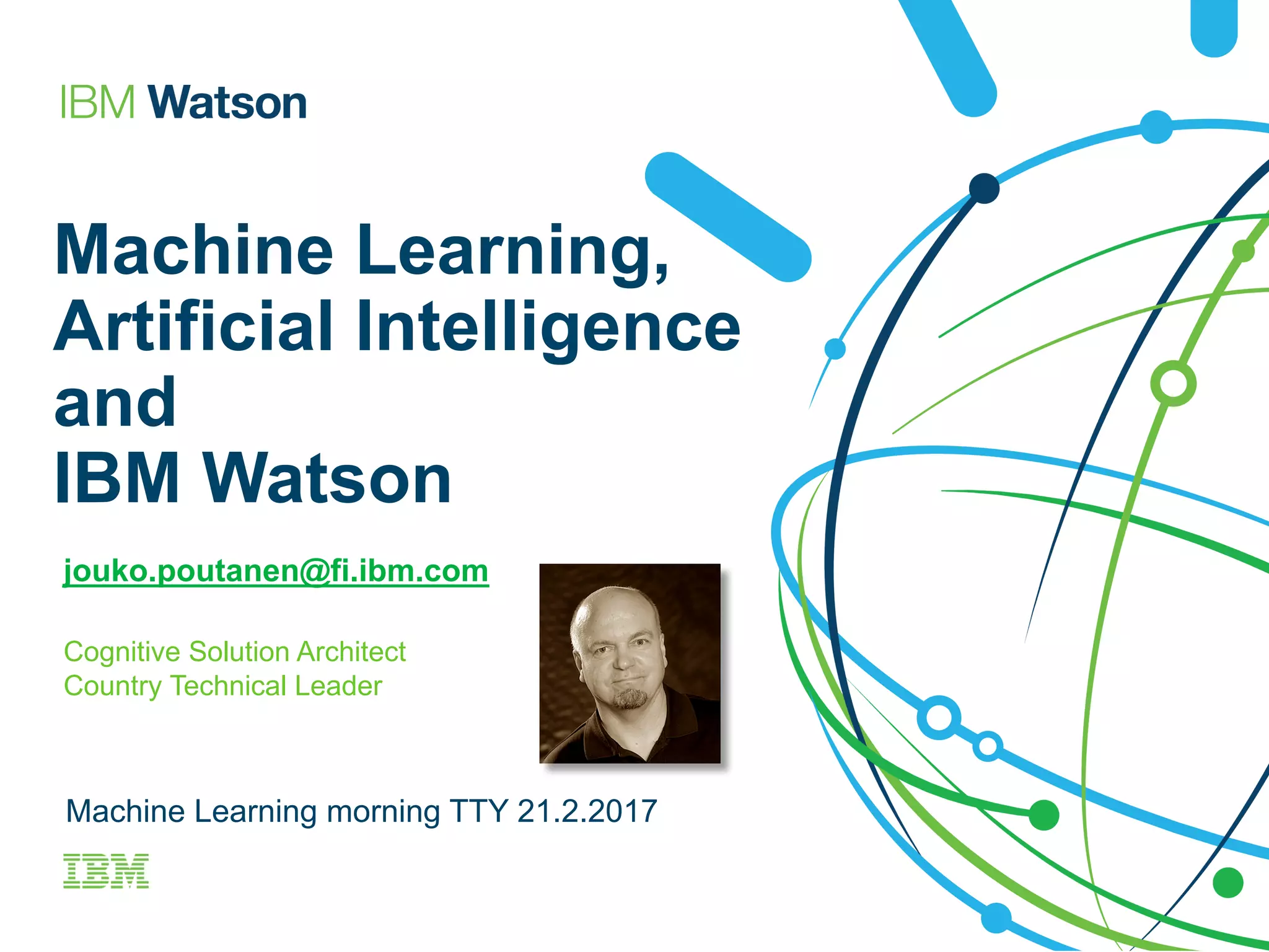 Machine Learning,
Artificial Intelligence
and
IBM Watson
jouko.poutanen@fi.ibm.com
Cognitive Solution Architect
Country Technical Leader
Machine Learning morning TTY 21.2.2017
 
