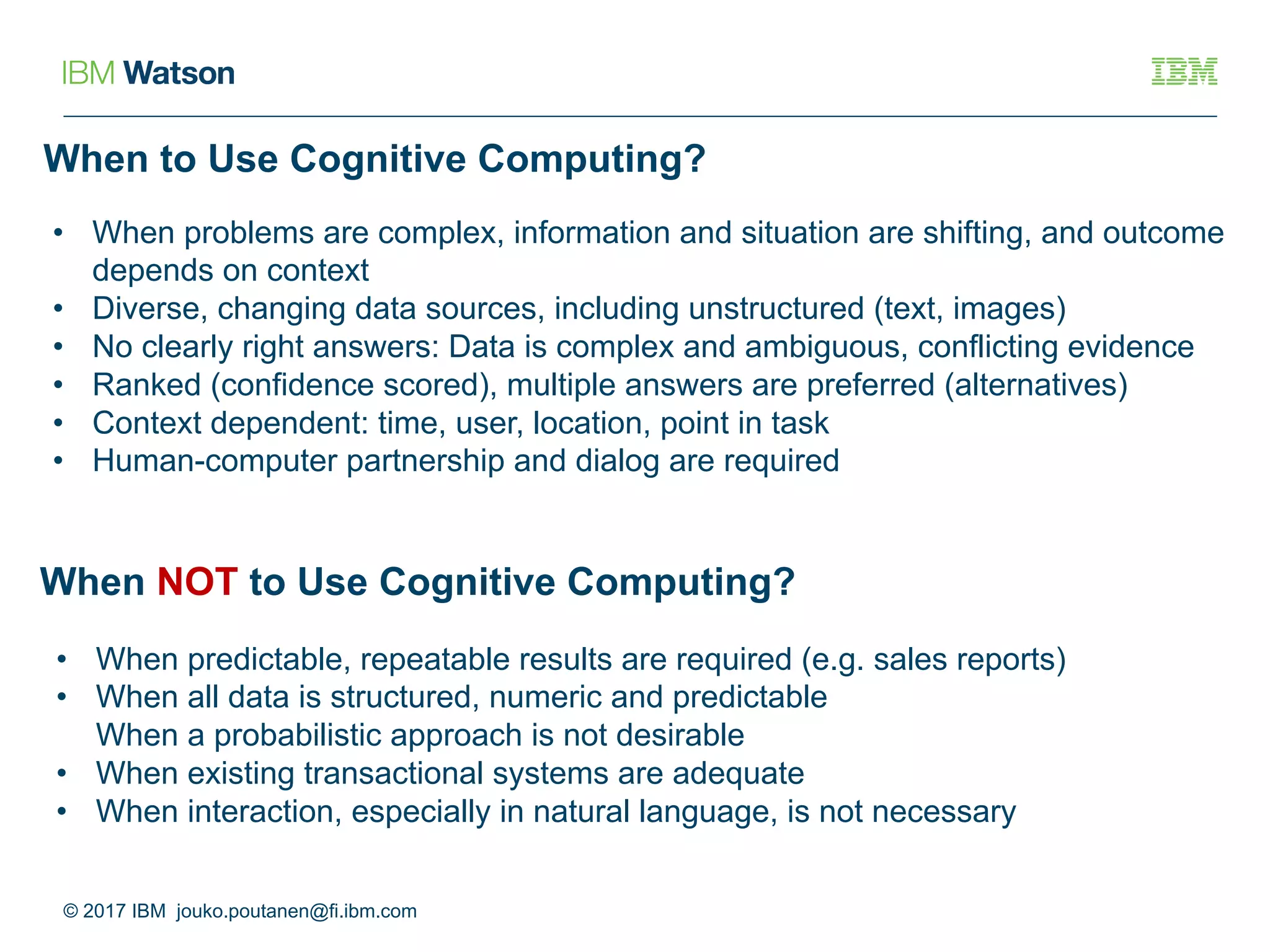 When to Use Cognitive Computing?
© 2017 IBM jouko.poutanen@fi.ibm.com
• When problems are complex, information and situation are shifting, and outcome
depends on context
• Diverse, changing data sources, including unstructured (text, images)
• No clearly right answers: Data is complex and ambiguous, conflicting evidence
• Ranked (confidence scored), multiple answers are preferred (alternatives)
• Context dependent: time, user, location, point in task
• Human-computer partnership and dialog are required
When NOT to Use Cognitive Computing?
• When predictable, repeatable results are required (e.g. sales reports)
• When all data is structured, numeric and predictable
When a probabilistic approach is not desirable
• When existing transactional systems are adequate
• When interaction, especially in natural language, is not necessary
 
