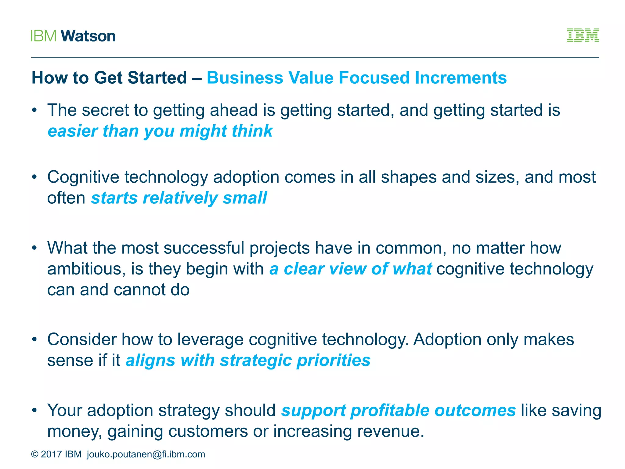 How to Get Started – Business Value Focused Increments
• The secret to getting ahead is getting started, and getting started is
easier than you might think
• Cognitive technology adoption comes in all shapes and sizes, and most
often starts relatively small
• What the most successful projects have in common, no matter how
ambitious, is they begin with a clear view of what cognitive technology
can and cannot do
• Consider how to leverage cognitive technology. Adoption only makes
sense if it aligns with strategic priorities
• Your adoption strategy should support profitable outcomes like saving
money, gaining customers or increasing revenue.
© 2017 IBM jouko.poutanen@fi.ibm.com
 