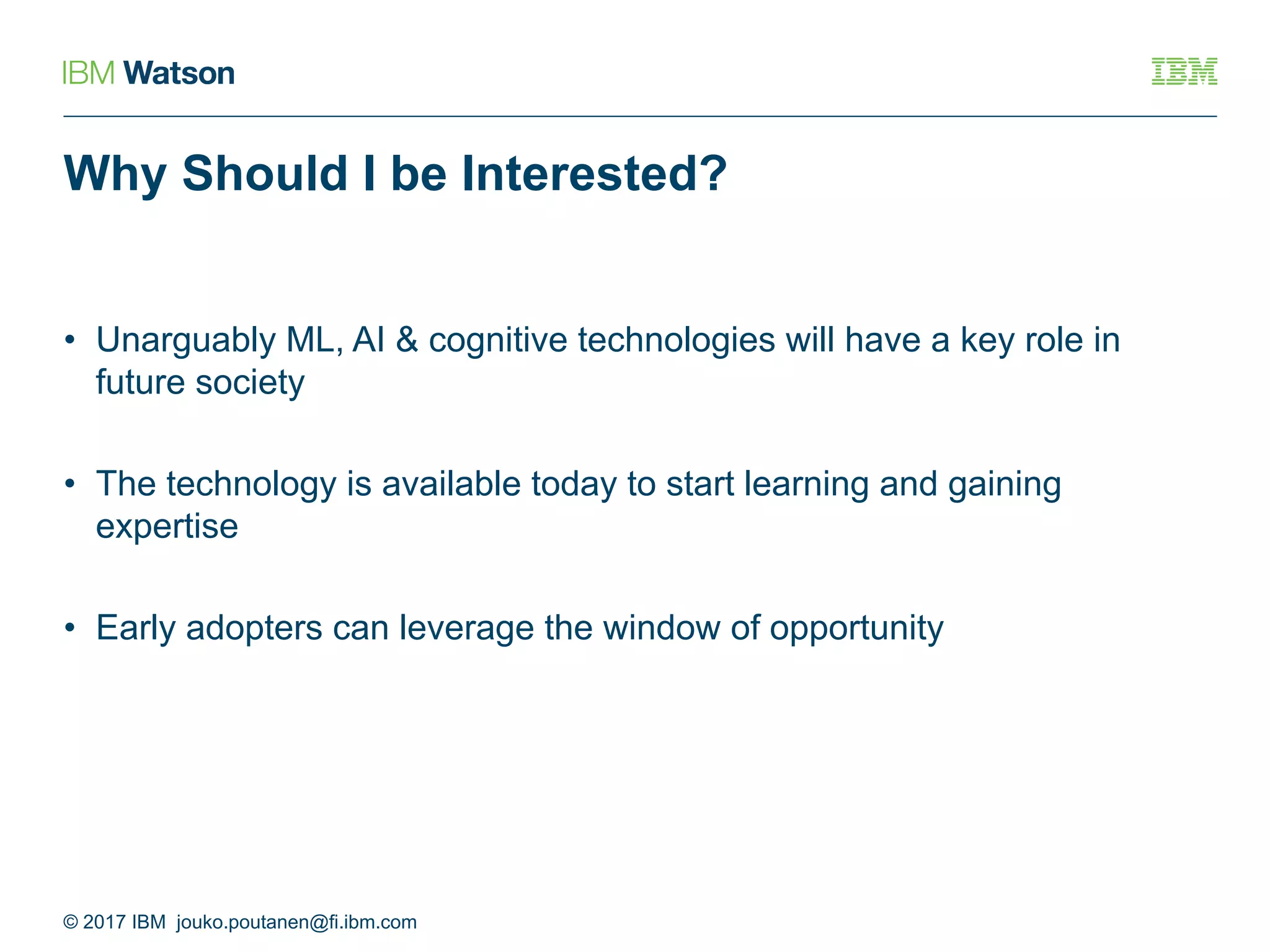 Why Should I be Interested?
• Unarguably ML, AI & cognitive technologies will have a key role in
future society
• The technology is available today to start learning and gaining
expertise
• Early adopters can leverage the window of opportunity
© 2017 IBM jouko.poutanen@fi.ibm.com
 