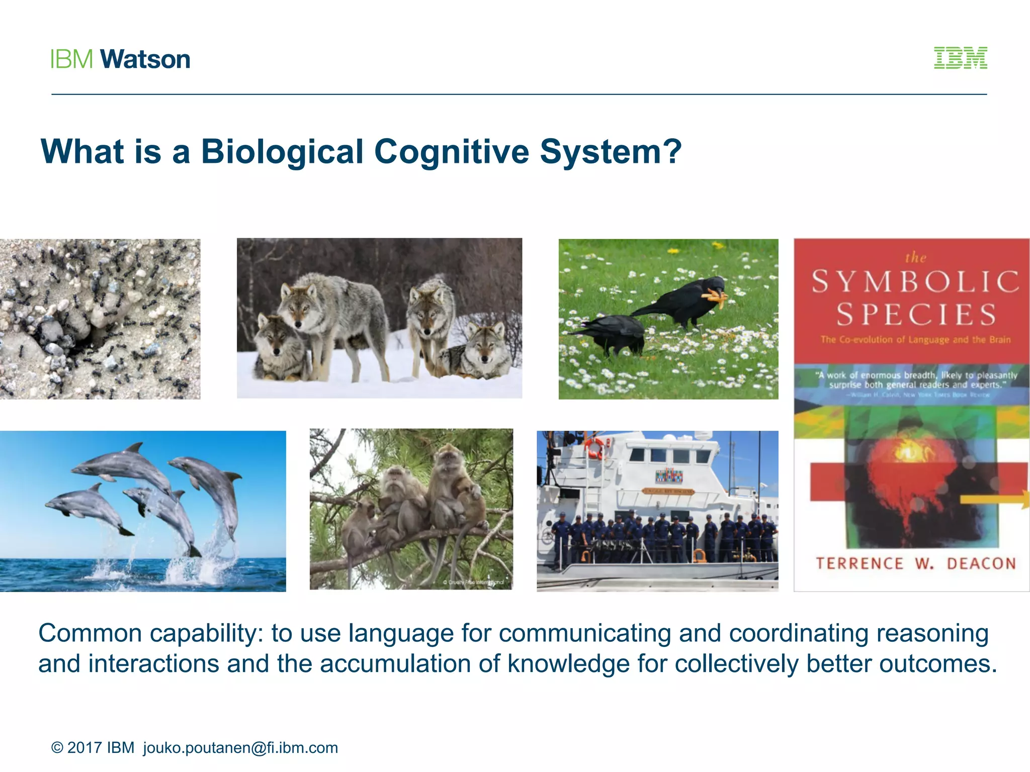 What is a Biological Cognitive System?
© 2017 IBM jouko.poutanen@fi.ibm.com
Common capability: to use language for communicating and coordinating reasoning
and interactions and the accumulation of knowledge for collectively better outcomes.
 