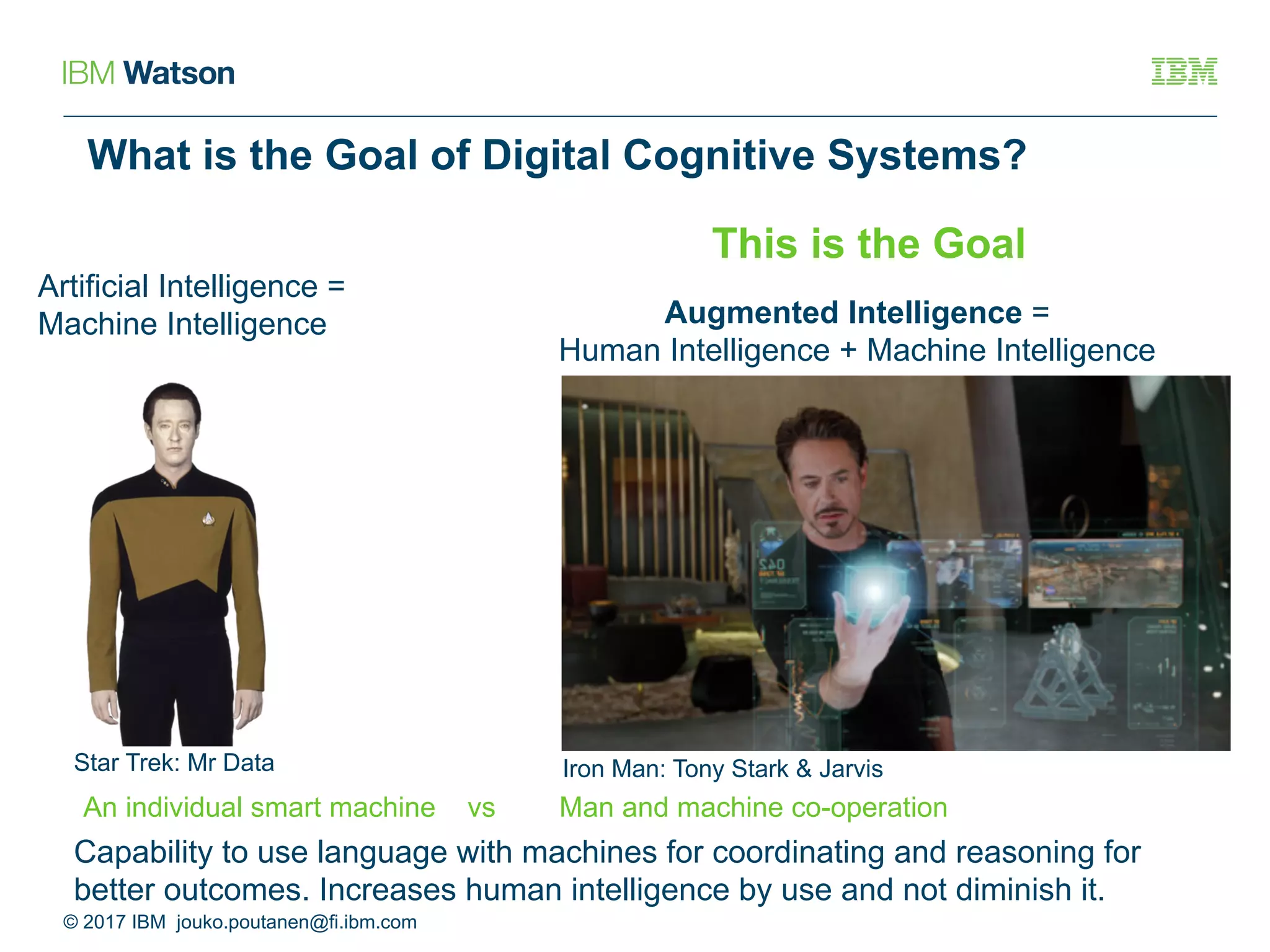 What is the Goal of Digital Cognitive Systems?
Artificial Intelligence =
Machine Intelligence Augmented Intelligence =
Human Intelligence + Machine Intelligence
© 2017 IBM jouko.poutanen@fi.ibm.com
Star Trek: Mr Data Iron Man: Tony Stark & Jarvis
This is the Goal
An individual smart machine vs Man and machine co-operation
Capability to use language with machines for coordinating and reasoning for
better outcomes. Increases human intelligence by use and not diminish it.
 