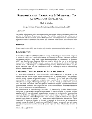 Machine Learning and Applications: An International Journal (MLAIJ) Vol.4, No.4, December 2017
DOI:10.5121/mlaij.2017.4401 1
REINFORCEMENT LEARNING: MDP APPLIED TO
AUTONOMOUS NAVIGATION
Mark A. Mueller
Georgia Institute of Technology, Computer Science, Atlanta, GA USA
ABSTRACT
The problem of autonomous vehicle navigation between lanes, around obstacles and towards a short term
goal can be solved using Reinforcement Learning. The multi-lane road ahead of a vehicle may be
represented by a Markov Decision Process (MDP) grid-world containing positive and negative rewards,
allowing for practical computation of an optimal path using either value iteration (VI) or policy iteration
(PI).
KEYWORDS
Reinforcement learning, MDP, value iteration, policy iteration, autonomous navigation, self-driving car
1. INTRODUCTION
Markov Decision Process (MDP) “worlds” are usually small rectangular environments composed
of squares or cells which contain states which are connected by actions. The ideas presented
herein extend the MDP “small world” to one which may be large or even infinite. In particular,
MDP's and Reinforcement Learning (RL) can model a self-driving car in an environment
comprised of a road with obstacles (negative rewards) and desired goals (positive rewards). We
can thus allow a self-driving car to make decisions by modeling the road ahead of a car as a grid
world. Different roads and road conditions in front of a moving car may be represented by
different reward matrices.
2. MODELING THE ROAD AHEAD: TO FINITE AND BEYOND
If a driver were to embark on a coast to coast drive from San Francisco to New York City, the
planning and the driving would require different levels of decision-making. For example,
mapping a route (shortest or best path) requires a “big picture” view of roads and traffic, which
we routinely do using smartphones' navigation apps. Another level of planning may involve
where to stay overnight, where to purchase gas and eat, etc. Finally, at another level, a driver
looks out at the road ahead. This view provides information required for subsecond decisions
such as obstacle avoidance and staying in a lane versus changing lanes. This paper focuses on
this aspect of autonomous driving and planning.
The road ahead can be represented by a grid-world. It's not necessary to model the road beyond
the horizon for the purposes of short-term navigation. It may be possible to represent the road
ahead as a 15x15 grid, where each square forward represents the next second of travel, and the
squares to the left and right represent lane positions and the edges of the road. Three highway
lanes in one direction can thus be represented as the row E|333|222|111|E, where “|” lines separate
the three lanes denoted by numbers 1 to 3, each lane has 3 positions within that lane (left, center,
right), and “E” represents the edge of the road. A segment of highway may be represented by
multiple rows as described. If a car is moving 100kph (36 meters per second), and each square
forward represents one second of travel, 15 squares represents about 0.5km in the direction of
travel.
 
