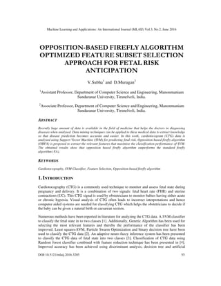 Machine Learning and Applications: An International Journal (MLAIJ) Vol.3, No.2, June 2016
DOI:10.5121/mlaij.2016.3205 55
OPPOSITION-BASED FIREFLY ALGORITHM
OPTIMIZED FEATURE SUBSET SELECTION
APPROACH FOR FETAL RISK
ANTICIPATION
V.Subha1
and D.Murugan2
1
Assistant Professor, Department of Computer Science and Engineering, Manonmaniam
Sundaranar University, Tirunelveli, India.
2
Associate Professor, Department of Computer Science and Engineering, Manonmaniam
Sundaranar University, Tirunelveli, India.
ABSTRACT
Recently huge amount of data is available in the field of medicine that helps the doctors in diagnosing
diseases when analysed. Data mining techniques can be applied to these medical data to extract knowledge
so that disease prediction becomes accurate and easier. In this work, cardiotocogram (CTG) data is
analysed using Support Vector Machine (SVM) for predicting fetal risk. Opposition based firefly algorithm
(OBFA) is proposed to extract the relevant features that maximise the classification performance of SVM.
The obtained results show that opposition based firefly algorithm outperforms the standard firefly
algorithm (FA).
KEYWORDS
Cardiotocography, SVM Classifier, Feature Selection, Opposition-based firefly algorithm
1. INTRODUCTION
Cardiotocography (CTG) is a commonly used technique to monitor and assess fetal state during
pregnancy and delivery. It is a combination of two signals: fetal heart rate (FHR) and uterine
contractions (UC). This CTG signal is used by obstetricians to monitor babies having either acute
or chronic hypoxia. Visual analysis of CTG often leads to incorrect interpretations and hence
computer aided systems are needed for classifying CTG which helps the obstetricians to decide if
the baby can be given a natural birth or caesarean section.
Numerous methods have been reported in literature for analyzing the CTG data. A SVM classifier
to classify the fetal state in to two classes [1]. Additionally, Genetic Algorithm has been used for
selecting the most relevant features and thereby the performance of the classifier has been
improved. Least squares-SVM, Particle Swarm Optimization and binary decision tree have been
used to classify the CTG data [2]. An adaptive neuro fuzzy inference system has been presented
to classify the CTG data of fetal state into two classes [3]. Classification of CTG data using
Random forest classifier combined with feature reduction technique has been presented in [4].
Improved accuracy has been achieved using discriminant analysis, decision tree and artificial
 
