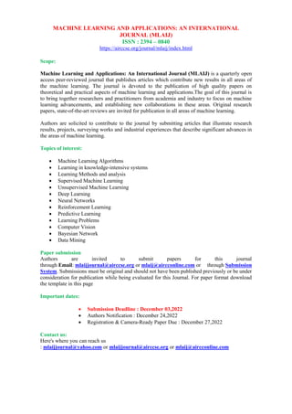 MACHINE LEARNING AND APPLICATIONS: AN INTERNATIONAL
JOURNAL (MLAIJ)
ISSN : 2394 – 0840
https://airccse.org/journal/mlaij/index.html
Scope:
Machine Learning and Applications: An International Journal (MLAIJ) is a quarterly open
access peer-reviewed journal that publishes articles which contribute new results in all areas of
the machine learning. The journal is devoted to the publication of high quality papers on
theoretical and practical aspects of machine learning and applications.The goal of this journal is
to bring together researchers and practitioners from academia and industry to focus on machine
learning advancements, and establishing new collaborations in these areas. Original research
papers, state-of-the-art reviews are invited for publication in all areas of machine learning.
Authors are solicited to contribute to the journal by submitting articles that illustrate research
results, projects, surveying works and industrial experiences that describe significant advances in
the areas of machine learning.
Topics of interest:
 Machine Learning Algorithms
 Learning in knowledge-intensive systems
 Learning Methods and analysis
 Supervised Machine Learning
 Unsupervised Machine Learning
 Deep Learning
 Neural Networks
 Reinforcement Learning
 Predictive Learning
 Learning Problems
 Computer Vision
 Bayesian Network
 Data Mining
Paper submission
Authors are invited to submit papers for this journal
through Email: mlaijjournal@airccse.org or mlaij@aircconline.com or through Submission
System. Submissions must be original and should not have been published previously or be under
consideration for publication while being evaluated for this Journal. For paper format download
the template in this page
Important dates:
 Submission Deadline : December 03,2022
 Authors Notification : December 24,2022
 Registration & Camera-Ready Paper Due : December 27,2022
Contact us:
Here's where you can reach us
: mlaijjournal@yahoo.com or mlaijjournal@airccse.org or mlaij@aircconline.com
 