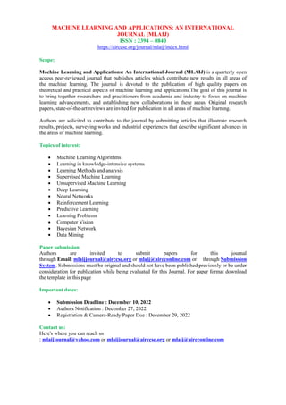 MACHINE LEARNING AND APPLICATIONS: AN INTERNATIONAL
JOURNAL (MLAIJ)
ISSN : 2394 – 0840
https://airccse.org/journal/mlaij/index.html
Scope:
Machine Learning and Applications: An International Journal (MLAIJ) is a quarterly open
access peer-reviewed journal that publishes articles which contribute new results in all areas of
the machine learning. The journal is devoted to the publication of high quality papers on
theoretical and practical aspects of machine learning and applications.The goal of this journal is
to bring together researchers and practitioners from academia and industry to focus on machine
learning advancements, and establishing new collaborations in these areas. Original research
papers, state-of-the-art reviews are invited for publication in all areas of machine learning.
Authors are solicited to contribute to the journal by submitting articles that illustrate research
results, projects, surveying works and industrial experiences that describe significant advances in
the areas of machine learning.
Topics of interest:
 Machine Learning Algorithms
 Learning in knowledge-intensive systems
 Learning Methods and analysis
 Supervised Machine Learning
 Unsupervised Machine Learning
 Deep Learning
 Neural Networks
 Reinforcement Learning
 Predictive Learning
 Learning Problems
 Computer Vision
 Bayesian Network
 Data Mining
Paper submission
Authors are invited to submit papers for this journal
through Email: mlaijjournal@airccse.org or mlaij@aircconline.com or through Submission
System. Submissions must be original and should not have been published previously or be under
consideration for publication while being evaluated for this Journal. For paper format download
the template in this page
Important dates:
 Submission Deadline : December 10, 2022
 Authors Notification : December 27, 2022
 Registration & Camera-Ready Paper Due : December 29, 2022
Contact us:
Here's where you can reach us
: mlaijjournal@yahoo.com or mlaijjournal@airccse.org or mlaij@aircconline.com
 