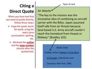 Citing a Direct Quote Air Attacks “The key to the mission was the innovative idea of combining an aircraft carrier with the Billys. Japan assumed itself safe from air threats because land-based U.S. Army aircraft couldn’t reach the homeland from Hawaii or Midway” (Bradley 102). When you have text that you want to quote directly, follow these steps:  ,[object Object]