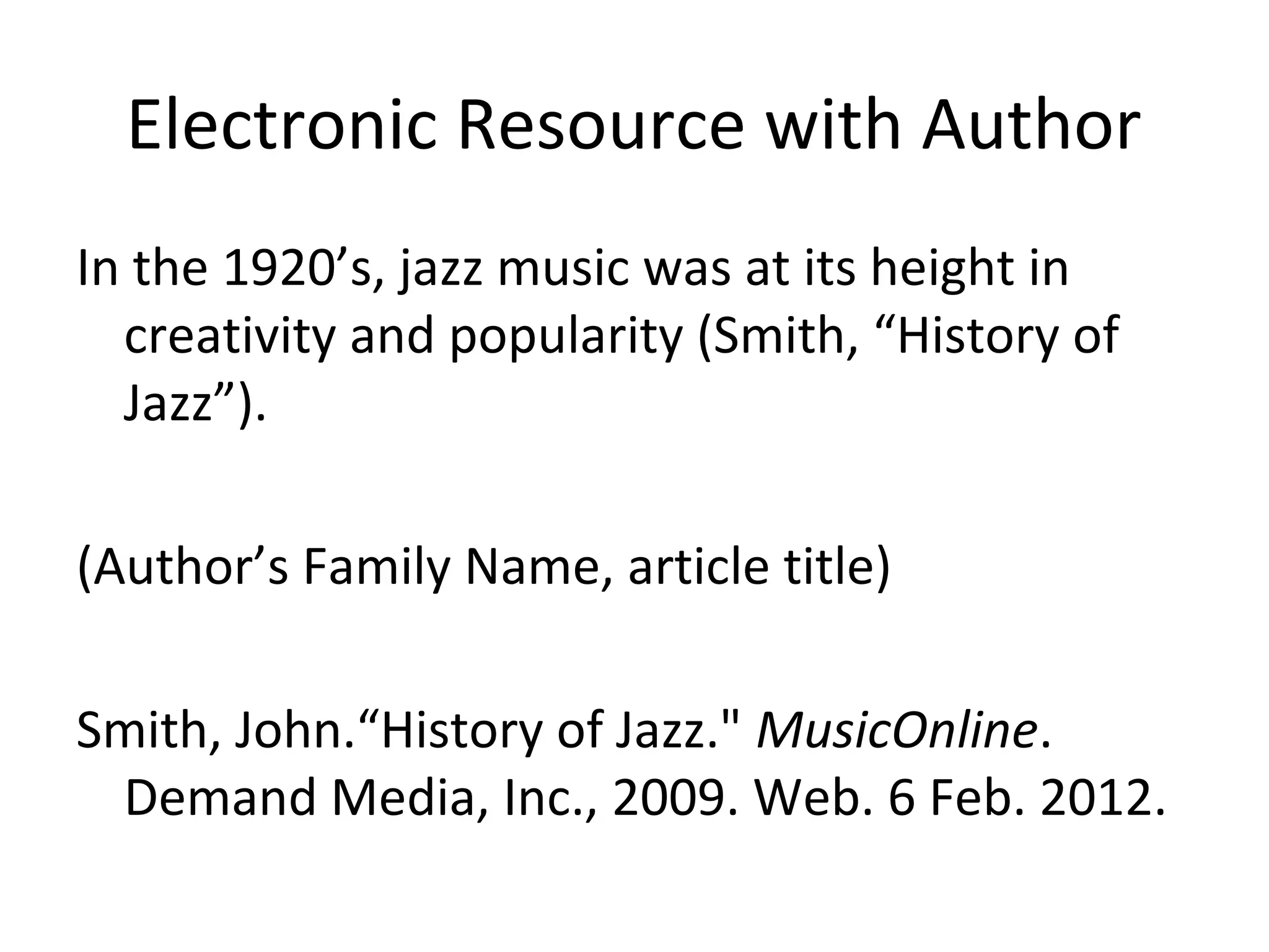Electronic Resource with Author
In the 1920’s, jazz music was at its height in
creativity and popularity (Smith, “History of
Jazz”).
(Author’s Family Name, article title)
Smith, John.“History of Jazz." MusicOnline.
Demand Media, Inc., 2009. Web. 6 Feb. 2012.

 