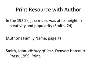 Print Resource with Author
In the 1920’s, jazz music was at its height in
creativity and popularity (Smith, 24).
(Author’s Family Name, page #)
Smith, John. History of Jazz. Denver: Harcourt
Press, 1999. Print.

 