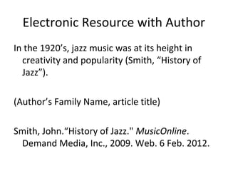 Electronic Resource with Author
In the 1920’s, jazz music was at its height in
creativity and popularity (Smith, “History of
Jazz”).
(Author’s Family Name, article title)
Smith, John.“History of Jazz." MusicOnline.
Demand Media, Inc., 2009. Web. 6 Feb. 2012.

 