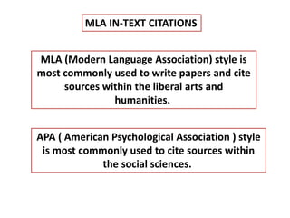 MLA IN-TEXT CITATIONS 
MLA (Modern Language Association) style is 
most commonly used to write papers and cite 
sources within the liberal arts and 
humanities. 
APA ( American Psychological Association ) style 
is most commonly used to cite sources within 
the social sciences. 
 