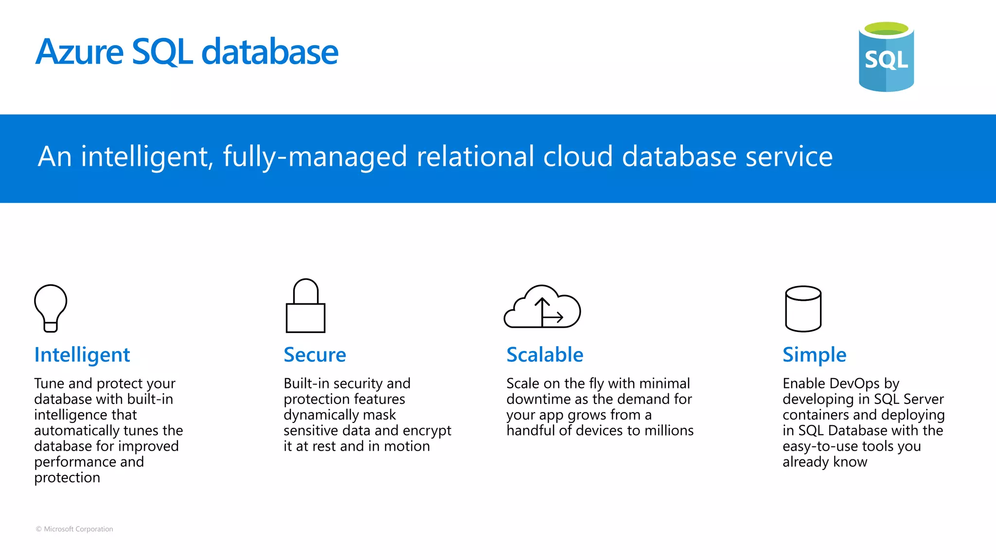 © Microsoft Corporation
Azure SQL database
An intelligent, fully-managed relational cloud database service
Tune and protect your
database with built-in
intelligence that
automatically tunes the
database for improved
performance and
protection
Built-in security and
protection features
dynamically mask
sensitive data and encrypt
it at rest and in motion
Scale on the fly with minimal
downtime as the demand for
your app grows from a
handful of devices to millions
Enable DevOps by
developing in SQL Server
containers and deploying
in SQL Database with the
easy-to-use tools you
already know
 