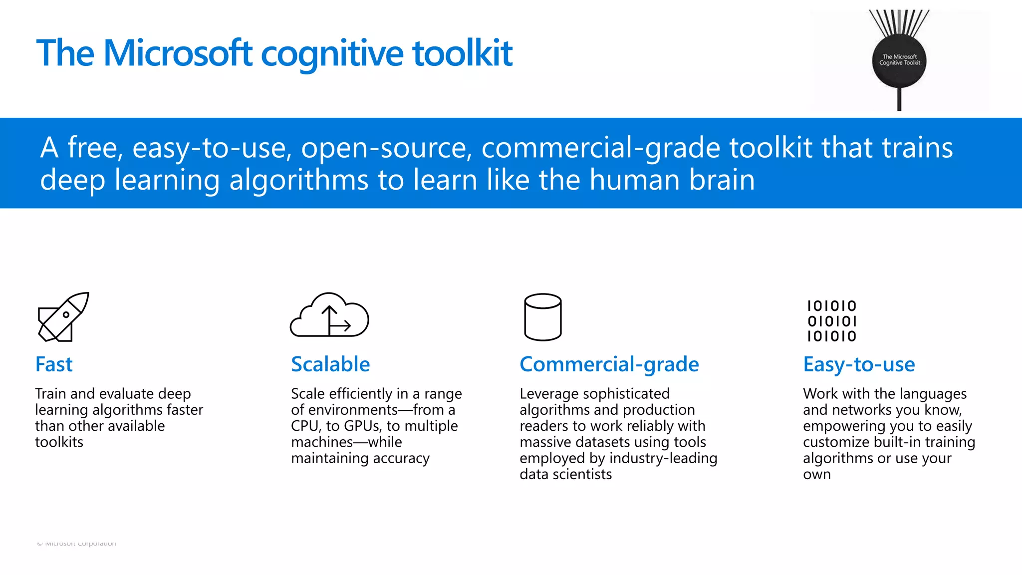 © Microsoft Corporation
The Microsoft cognitive toolkit
A free, easy-to-use, open-source, commercial-grade toolkit that trains
deep learning algorithms to learn like the human brain
Train and evaluate deep
learning algorithms faster
than other available
toolkits
Scale efficiently in a range
of environments—from a
CPU, to GPUs, to multiple
machines—while
maintaining accuracy
Leverage sophisticated
algorithms and production
readers to work reliably with
massive datasets using tools
employed by industry-leading
data scientists
Work with the languages
and networks you know,
empowering you to easily
customize built-in training
algorithms or use your
own
 
