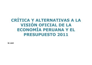 CRÍTICA Y ALTERNATIVAS A LA
       VISIÓN OFICIAL DE LA
     ECONOMÍA PERUANA Y EL
        PRESUPUESTO 2011
M. LAJO
 