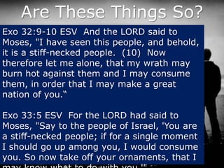 Are These Things So?
Exo 32:9-10 ESV And the LORD said to
Moses, "I have seen this people, and behold,
it is a stiff-necked people. (10) Now
therefore let me alone, that my wrath may
burn hot against them and I may consume
them, in order that I may make a great
nation of you.“
Exo 33:5 ESV For the LORD had said to
Moses, "Say to the people of Israel, 'You are
a stiff-necked people; if for a single moment
I should go up among you, I would consume
you. So now take off your ornaments, that I
 