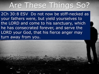 Are These Things So?
2Ch 30:8 ESV Do not now be stiff-necked as
your fathers were, but yield yourselves to
the LORD and come to his sanctuary, which
he has consecrated forever, and serve the
LORD your God, that his fierce anger may
turn away from you.
 
