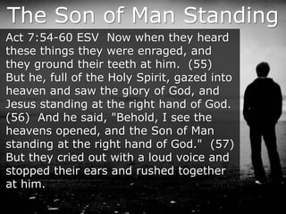 The Son of Man Standing
Act 7:54-60 ESV Now when they heard
these things they were enraged, and
they ground their teeth at him. (55)
But he, full of the Holy Spirit, gazed into
heaven and saw the glory of God, and
Jesus standing at the right hand of God.
(56) And he said, "Behold, I see the
heavens opened, and the Son of Man
standing at the right hand of God." (57)
But they cried out with a loud voice and
stopped their ears and rushed together
at him.
 
