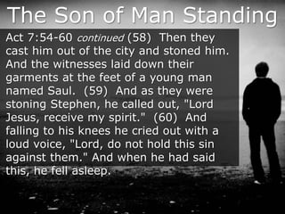 The Son of Man Standing
Act 7:54-60 continued (58) Then they
cast him out of the city and stoned him.
And the witnesses laid down their
garments at the feet of a young man
named Saul. (59) And as they were
stoning Stephen, he called out, "Lord
Jesus, receive my spirit." (60) And
falling to his knees he cried out with a
loud voice, "Lord, do not hold this sin
against them." And when he had said
this, he fell asleep.
 