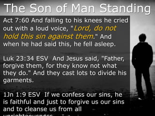 The Son of Man Standing
Act 7:60 And falling to his knees he cried
out with a loud voice, "Lord, do not
hold this sin against them." And
when he had said this, he fell asleep.
Luk 23:34 ESV And Jesus said, "Father,
forgive them, for they know not what
they do." And they cast lots to divide his
garments.
1Jn 1:9 ESV If we confess our sins, he
is faithful and just to forgive us our sins
and to cleanse us from all
 