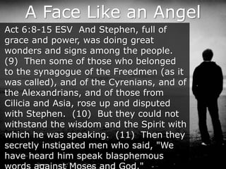 A Face Like an Angel
Act 6:8-15 ESV And Stephen, full of
grace and power, was doing great
wonders and signs among the people.
(9) Then some of those who belonged
to the synagogue of the Freedmen (as it
was called), and of the Cyrenians, and of
the Alexandrians, and of those from
Cilicia and Asia, rose up and disputed
with Stephen. (10) But they could not
withstand the wisdom and the Spirit with
which he was speaking. (11) Then they
secretly instigated men who said, "We
have heard him speak blasphemous
 