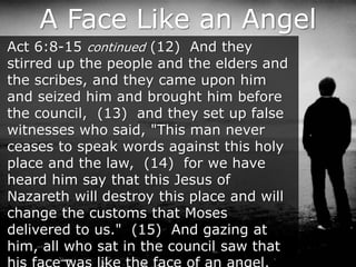A Face Like an Angel
Act 6:8-15 continued (12) And they
stirred up the people and the elders and
the scribes, and they came upon him
and seized him and brought him before
the council, (13) and they set up false
witnesses who said, "This man never
ceases to speak words against this holy
place and the law, (14) for we have
heard him say that this Jesus of
Nazareth will destroy this place and will
change the customs that Moses
delivered to us." (15) And gazing at
him, all who sat in the council saw that
 