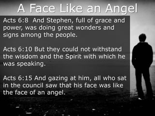 A Face Like an Angel
Acts 6:8 And Stephen, full of grace and
power, was doing great wonders and
signs among the people.
Acts 6:10 But they could not withstand
the wisdom and the Spirit with which he
was speaking.
Acts 6:15 And gazing at him, all who sat
in the council saw that his face was like
the face of an angel.
 