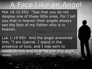 A Face Like an Angel
Mat 18:10 ESV "See that you do not
despise one of these little ones. For I tell
you that in heaven their angels always
see the face of my Father who is in
heaven.
Luk 1:19 ESV And the angel answered
him, "I am Gabriel. I stand in the
presence of God, and I was sent to
speak to you and to bring you this good
news.
 