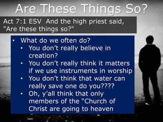 Are These Things So?
Act 7:1 ESV And the high priest said,
"Are these things so?"
• What do we often do?
• You don’t really believe in
creation?
• You don’t really think it matters
if we use instruments in worship
• You don’t think that water can
really save one do you????
• Oh, y’all think that only
members of the “Church of
Christ are going to heaven
 