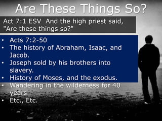 Are These Things So?
Act 7:1 ESV And the high priest said,
"Are these things so?"
• Acts 7:2-50
• The history of Abraham, Isaac, and
Jacob.
• Joseph sold by his brothers into
slavery.
• History of Moses, and the exodus.
• Wandering in the wilderness for 40
years
• Etc., Etc.
 