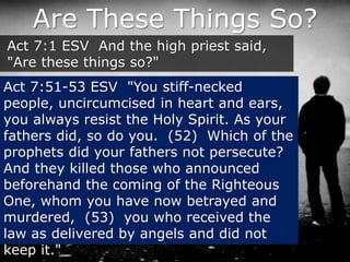 Are These Things So?
Act 7:1 ESV And the high priest said,
"Are these things so?"
Act 7:51-53 ESV "You stiff-necked
people, uncircumcised in heart and ears,
you always resist the Holy Spirit. As your
fathers did, so do you. (52) Which of the
prophets did your fathers not persecute?
And they killed those who announced
beforehand the coming of the Righteous
One, whom you have now betrayed and
murdered, (53) you who received the
law as delivered by angels and did not
keep it."
 