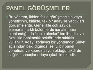  Bu yöntem, ikiden fazla görüşmecinin veya
 yöneticinin, birlikte, tek bir aday ile yaptıkları
 görüşmelerdir. Genellikle çok sayıda
 elemanın farklı bölümlerde işe alınması
 planlandığında "toplu alımlar" tercih edilir ve
 özellikle bankacılık sektöründe sıklıkla
 kullanılır. Adayı zorlayıcı bir yöntemdir. Şirket
 açısından bakıldığında ise iyi bir panel
 yöneticisi ve koordinasyon olduğu takdirde
 sağlıklı sonuçlar ortaya çıkabilmektedir.
 